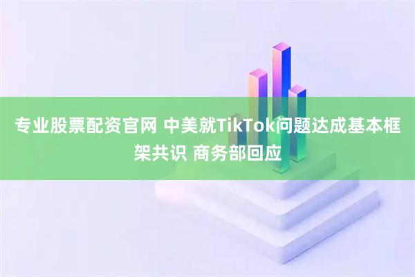 专业股票配资官网 中美就TikTok问题达成基本框架共识 商务部回应