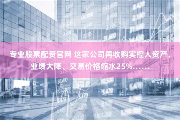 专业股票配资官网 这家公司再收购实控人资产，业绩大降、交易价格缩水25%……