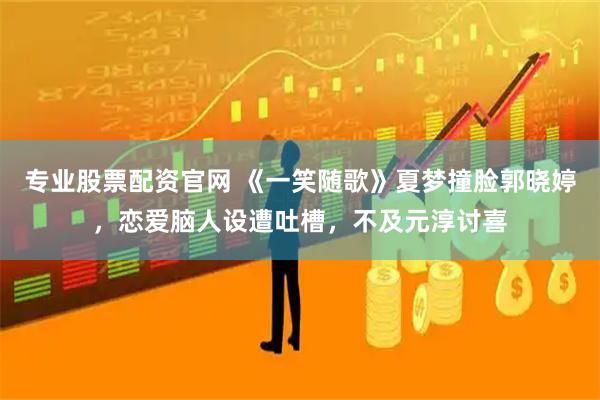 专业股票配资官网 《一笑随歌》夏梦撞脸郭晓婷，恋爱脑人设遭吐槽，不及元淳讨喜