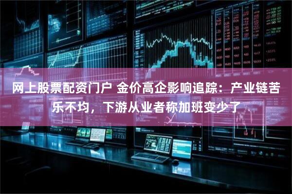 网上股票配资门户 金价高企影响追踪：产业链苦乐不均，下游从业者称加班变少了