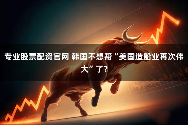 专业股票配资官网 韩国不想帮“美国造船业再次伟大”了？