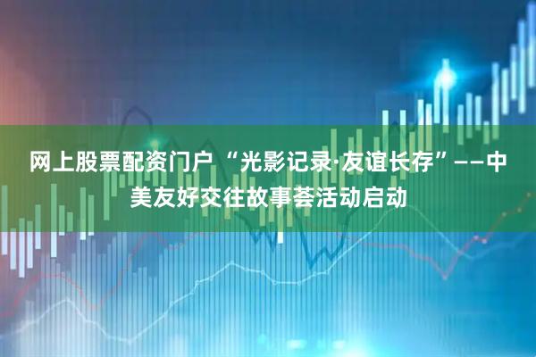 网上股票配资门户 “光影记录·友谊长存”——中美友好交往故事荟活动启动