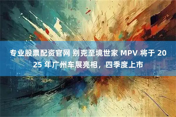 专业股票配资官网 别克至境世家 MPV 将于 2025 年广州车展亮相，四季度上市
