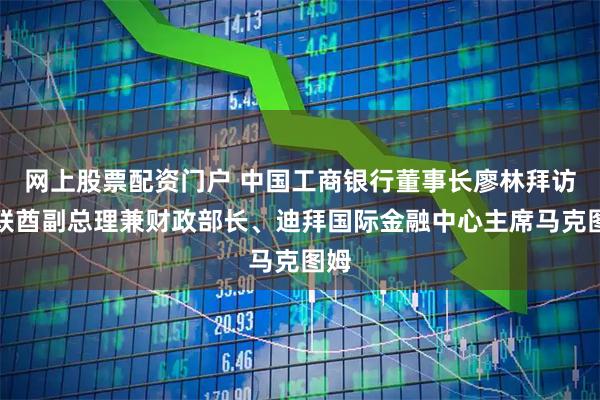 网上股票配资门户 中国工商银行董事长廖林拜访阿联酋副总理兼财政部长、迪拜国际金融中心主席马克图姆