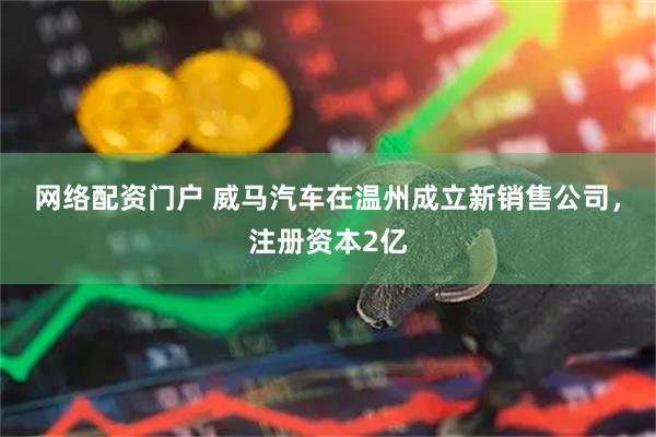 网络配资门户 威马汽车在温州成立新销售公司，注册资本2亿