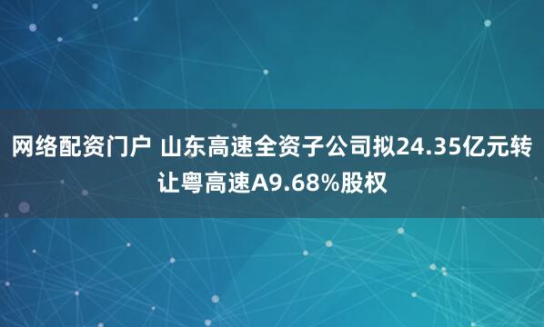 网络配资门户 山东高速全资子公司拟24.35亿元转让粤高速A9.68%股权