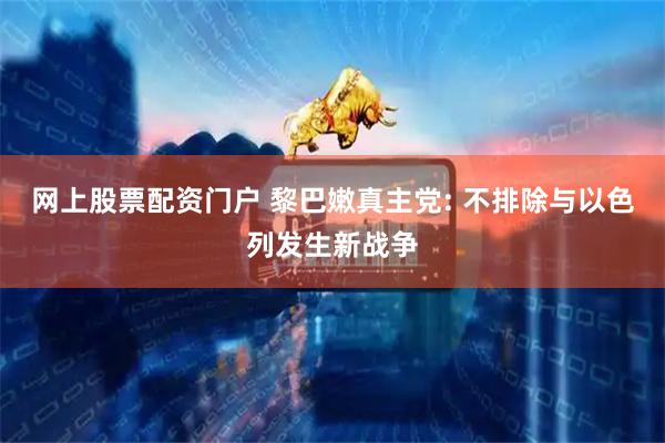 网上股票配资门户 黎巴嫩真主党: 不排除与以色列发生新战争
