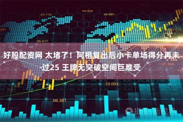 好股配资网 太堵了！阿祖复出后小卡单场得分再未过25 王牌无突破空间巨难受