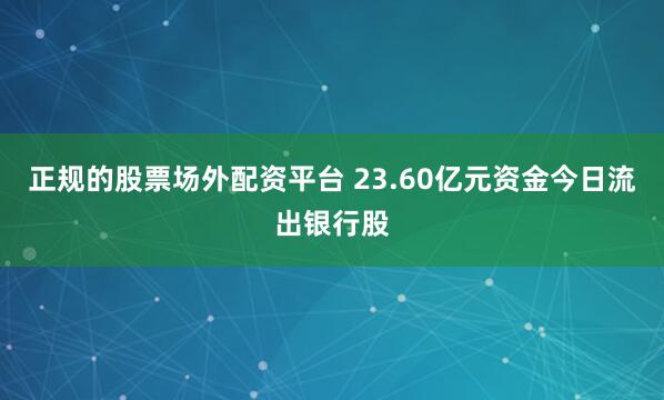 正规的股票场外配资平台 23.60亿元资金今日流出银行股