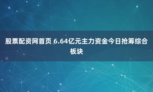 股票配资网首页 6.64亿元主力资金今日抢筹综合板块