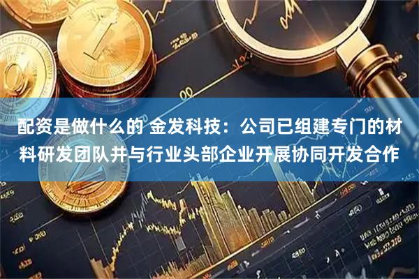 配资是做什么的 金发科技：公司已组建专门的材料研发团队并与行业头部企业开展协同开发合作