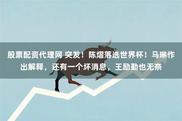 股票配资代理网 突发！陈熠落选世界杯！马琳作出解释，还有一个坏消息，王励勤也无奈