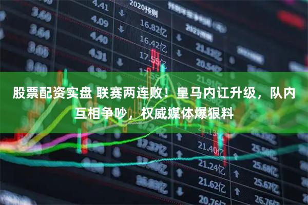 股票配资实盘 联赛两连败！皇马内讧升级，队内互相争吵，权威媒体爆狠料