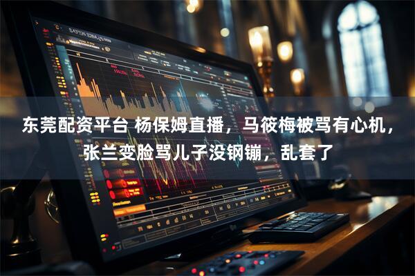 东莞配资平台 杨保姆直播，马筱梅被骂有心机，张兰变脸骂儿子没钢镚，乱套了