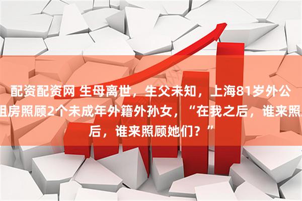 配资配资网 生母离世，生父未知，上海81岁外公卖房还债租房照顾2个未成年外籍外孙女，“在我之后，谁来照顾她们？”