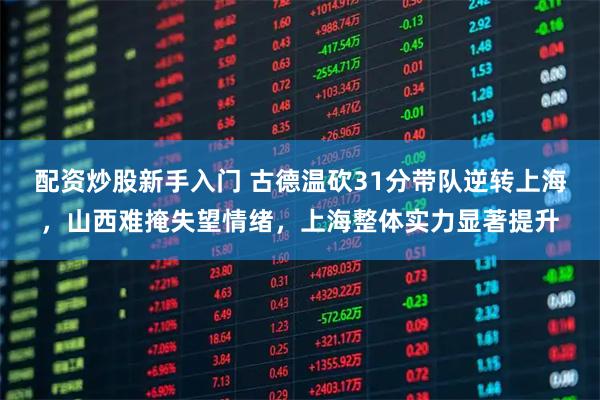 配资炒股新手入门 古德温砍31分带队逆转上海，山西难掩失望情绪，上海整体实力显著提升