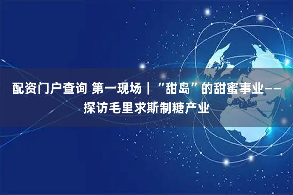 配资门户查询 第一现场｜“甜岛”的甜蜜事业——探访毛里求斯制糖产业